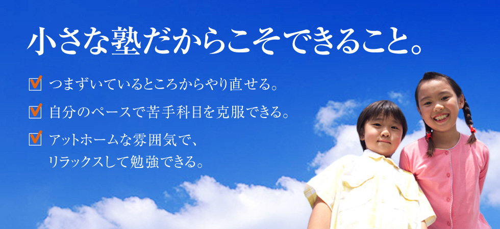 小さな塾だからこそできること。●つまずいているところからやり直せる。●自分のペースで苦手科目を克服できる。●アットホームな雰囲気で、リラックスして勉強できる。